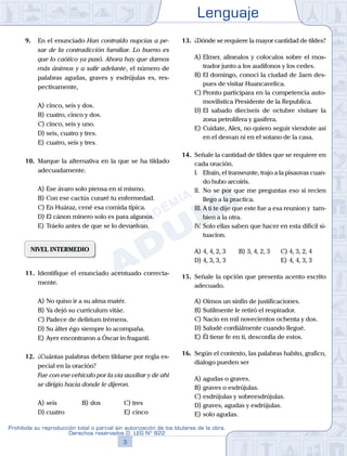 Lenguaje
3
Prohibida su reproducción total o parcial sin autorización de los titulares de la obra.
Derechos reservados D. LEG Nº 822
9.	 En el enunciado Han contraído nupcias a pe-
sar de la contradicción familiar. Lo bueno es
que lo caótico ya pasó. Ahora hay que darnos
más ánimos y a salir adelante, el número de
palabras agudas, graves y esdrújulas es, res-
pectivamente,
A)	cinco, seis y dos.
B)	cuatro, cinco y dos.
C)	cinco, seis y uno.
D)	seis, cuatro y tres.
E)	cuatro, seis y tres.
10.	 Marque la alternativa en la que se ha tildado
adecuadamente.
A)	Ese ávaro solo piensa en sí mismo.
B)	Con ese cactús curaré tu enfermedad.
C)	En Huáraz, cené esa comida típica.
D)	El cánon minero solo es para algunos.
E)	Tráelo antes de que se lo devuelvan.
NIVEL INTERMEDIO
11.	 Identifique el enunciado acentuado correcta-
mente.
A)	No quiso ir a su alma matér.
B)	Ya dejó su currículum vitáe.
C)	Padece de deliríum trémens.
D)	Su álter égo siempre lo acompaña.
E)	Ayer encontraron a Óscar in fraganti.
12.	 ¿Cuántas palabras deben tildarse por regla es-
pecial en la oración?
	 Fue con ese vehiculo por la via auxiliar y de ahi
se dirigio hacia donde le dijeron.
A)	seis	 B)	dos			 C)	tres
D)	cuatro						 E)	cinco
13.	 ¿Dónde se requiere la mayor cantidad de tildes?
A)	Elmer, alinealos y colocalos sobre el mos-
trador junto a los audifonos y los cedes.
B)	El domingo, conoci la ciudad de Jaen des-
pues de visitar Huancavelica.
C)	Pronto participara en la competencia auto-
movilistica Presidente de la Republica.
D)	El sabado dieciseis de octubre visitare la
zona petrolifera y gasifera.
E)	Cuidate, Alex, no quiero seguir viendote asi
en el desvan ni en el sotano de la casa.
14.	 Señale la cantidad de tildes que se requiere en
cada oración.
	 I.	 Efrain, el transeunte, trajo a la pisauvas cuan-
do hubo arcoiris.
	 II.	 No se por que me preguntas eso si recien
llego a la practica.
	 III.	A ti te dije que este fue a esa reunion y tam-
bien a la otra.
	 IV.	Solo ellas saben que hacer en esta dificil si-
tuacion.
A)	4, 4, 2, 3	 B)	3, 4, 2, 3		 C)	4, 3, 2, 4
D)	4, 3, 3, 3						 E)	4, 4, 3, 3
15.	 Señale la opción que presenta acento escrito
adecuado.
A)	Oimos un sinfín de justificaciones.
B)	Sutilmente le retiró el respirador.
C)	Nacio en mil novecientos ochenta y dos.
D)	Saludé cordiálmente cuando llegué.
E)	Él tiene fe en tí, desconfía de estos.
16.	 Según el contexto, las palabras habito, grafico,
dialogo pueden ser
A)	agudas o graves.
B)	graves o esdrújulas.
C)	esdrújulas y sobreesdrújulas.
D)	graves, agudas y esdrújulas.
E)	solo agudas.
 