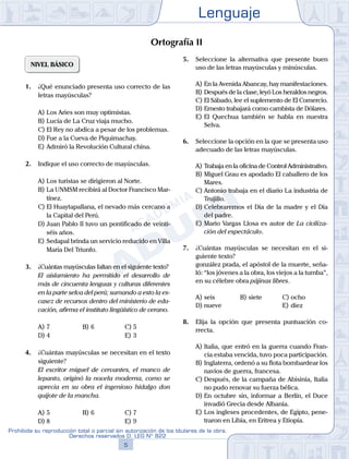 Lenguaje
5
Prohibida su reproducción total o parcial sin autorización de los titulares de la obra.
Derechos reservados D. LEG Nº 822
NIVEL BÁSICO
1.	 ¿Qué enunciado presenta uso correcto de las
letras mayúsculas?
A)	Los Aries son muy optimistas.
B)	Lucía de La Cruz viaja mucho.
C)	El Rey no abdica a pesar de los problemas.
D)	Fue a la Cueva de Piquimachay.
E)	Admiró la Revolución Cultural china.
2.	 Indique el uso correcto de mayúsculas.
A)	Los turistas se dirigieron al Norte.
B)	La UNMSM recibirá al Doctor Francisco Mar-
tínez.
C)	El Huaytapallana, el nevado más cercano a
la Capital del Perú.
D)	Juan Pablo II tuvo un pontificado de veinti-
séis años.
E)	Sedapal brinda un servicio reducido en Villa
María Del Triunfo.
3.	 ¿Cuántas mayúsculas faltan en el siguiente texto?
	 El aislamiento ha permitido el desarrollo de
más de cincuenta lenguas y culturas diferentes
en la parte selva del perú; sumando a esto la es-
casez de recursos dentro del ministerio de edu-
cación, afirma el instituto lingüístico de verano.
A)	7	 B)	6				 C)	5
D)	4						 E)	3
4.	 ¿Cuántas mayúsculas se necesitan en el texto
siguiente?
	 El escritor miguel de cervantes, el manco de
lepanto, originó la novela moderna, como se
aprecia en su obra el ingenioso hidalgo don
quijote de la mancha.
A)	5	 B)	6				 C)	7
D)	8						 E)	9
5.	 Seleccione la alternativa que presente buen
uso de las letras mayúsculas y minúsculas.
A)	En la Avenida Abancay, hay manifestaciones.
B)	Después de la clase, leyó Los heraldos negros.
C)	El Sábado, lee el suplemento de El Comercio.
D)	Ernesto trabajará como cambista de Dólares.
E)	El Quechua también se habla en nuestra
Selva.
6.	 Seleccione la opción en la que se presenta uso
adecuado de las letras mayúsculas.
A)	Trabaja en la oficina de Control Administrativo.
B)	Miguel Grau es apodado El caballero de los
Mares.
C)	Antonio trabaja en el diario La industria de
Trujillo.
D)	Celebraremos el Día de la madre y el Día
del padre.
E)	Mario Vargas Llosa es autor de La civiliza-
ción del espectáculo.
7.	 ¿Cuántas mayúsculas se necesitan en el si-
guiente texto?
	 gonzález prada, el apóstol de la muerte, seña-
ló: “los jóvenes a la obra, los viejos a la tumba”,
en su célebre obra pájinas libres.
A)	seis	 B)	siete			 C)	ocho
D)	nueve						 E)	diez
8.	 Elija la opción que presenta puntuación co-
rrecta.
A)	Italia, que entró en la guerra cuando Fran-
cia estaba vencida, tuvo poca participación.
B)	Inglaterra, ordenó a su flota bombardear los
navíos de guerra, francesa.
C)	Después, de la campaña de Abisinia, Italia
no pudo renovar su fuerza bélica.
D)	En octubre sin, informar a Berlín, el Duce
invadió Grecia desde Albania.
E)	Los ingleses procedentes, de Egipto, pene-
traron en Libia, en Eritrea y Etiopía.
Ortografía II
 