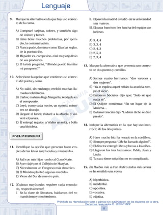 Lenguaje
6
Prohibida su reproducción total o parcial sin autorización de los titulares de la obra.
Derechos reservados D. LEG Nº 822
9.	 Marque la alternativa en la que hay uso correc-
to de la coma.
A)	Compraré tarjetas, sobres, y también algo
de comer, y beber.
B)	Lima tiene muchos problemas, por ejem-
plo, la contaminación.
C)	Nunca pude, dominar como Elías las reglas,
de la puntuación.
D)	Mi padre es, campesino, está muy orgulloso
de sus productos.
E)	El turista preguntó, “¿Dónde puedo tramitar
mi pasaporte?”
10.	 Seleccione la opción que contiene uso correc-
to del punto y coma.
A)	No salió, sin embargo; recibió muchas lla-
madas telefónicas.
B)	Carlos; mañana llega Margarita; recógela en
el aeropuerto.
C)	Leyó, como cada noche, un cuento; enton-
ces se distrajo.
D)	Llegaré el lunes; visitaré a la abuela; y vol-
veré el jueves.
E)	Él entregó regalos; a Walter un reloj, a Sofía
una bicicleta.
NIVEL INTERMEDIO
11.	 Identifique la opción que presenta buen em-
pleo de las letras mayúsculas y minúsculas.
A)	Salí con mis hijos rumbo al Cono Norte.
B)	Ayer viajé por el Callejón de Huaylas.
C)	Necesitamos un Congreso más dinámico.
D)	El Ministro planteó algunas medidas.
E)	Viene del Sur de nuestro país.
12.	 ¿Cuántas mayúsculas requiere cada enuncia-
do, respectivamente?
	 I.	 En la clase de literatura, hablamos del ro-
manticismo y modernismo.
	 II.	 El joven la madrid estudió en la universidad
san marcos.
	 III.	El papa francisco I es hincha del equipo san
lorenzo.
A)	3, 4, 4	
B)	3, 3, 4			
C)	2, 4, 3
D)	2, 5, 3						
E)	2, 3, 4
13.	 Marque la alternativa que presenta uso correc-
to de dos puntos y comillas.
A)	Somos cuatro hermanos: “dos varones y
dos mujeres”.
B)	“Ya lo explica aquel refrán: la avaricia rom-
pe el saco”.
C)	Entonces Sócrates dijo que: “Solo sé que
nada sé”.
D)	El Quijote comienza: “En un lugar de la
Mancha…
E)	Baltasar Gracián dijo: “Lo bien dicho se dice
presto”.
14.	 Indique la alternativa en la que hay uso inco-
rrecto de los dos puntos.
A)	Hace mucho frío: ha nevado en la cordillera.
B)	Siemprepregunta:“¿Mehallamadoalguien?”.
C)	El director entregó: libros y becas a los niños.
D)	Llegaron los tres hermanos: Pablo, Juan y
Lucía.
E)	Tu caso tiene solución: no es complicado.
15.	 En Pueblo mío a ti te dedico todos mis versos
se ha omitido una coma
A)	hiperbática.
B)	incidental.
C)	apositiva.
D)	vocativa.
E)	elíptica.
 