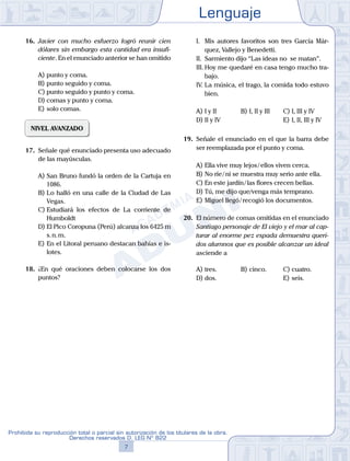 Lenguaje
7
Prohibida su reproducción total o parcial sin autorización de los titulares de la obra.
Derechos reservados D. LEG Nº 822
16.	 Javier con mucho esfuerzo logró reunir cien
dólares sin embargo esta cantidad era insufi-
ciente. En el enunciado anterior se han omitido
A)	punto y coma.
B)	punto seguido y coma.
C)	punto seguido y punto y coma.
D)	comas y punto y coma.
E)	solo comas.
NIVEL AVANZADO
17.	 Señale qué enunciado presenta uso adecuado
de las mayúsculas.
A)	San Bruno fundó la orden de la Cartuja en
1086.
B)	Lo halló en una calle de la Ciudad de Las
Vegas.
C)	Estudiará los efectos de La corriente de
Humboldt
D)	El Pico Coropuna (Perú) alcanza los 6425 m
s. n. m.
E)	En el Litoral peruano destacan bahías e is-
lotes.
18.	 ¿En qué oraciones deben colocarse los dos
puntos?
	 I.	 Mis autores favoritos son tres García Már-
quez, Vallejo y Benedetti.
	 II.	 Sarmiento dijo “Las ideas no se matan”.
	 III.	Hoy me quedaré en casa tengo mucho tra-
bajo.
	 IV.	La música, el trago, la comida todo estuvo
bien.
A)	I y II	 B)	I, II y III 		 C)	I, III y IV
D)	II y IV 						 E)	I, II, III y IV
19.	 Señale el enunciado en el que la barra debe
ser reemplazada por el punto y coma.
A)	Ella vive muy lejos / ellos viven cerca.
B)	No ríe / ni se muestra muy serio ante ella.
C)	En este jardín / las flores crecen bellas.
D)	Tú, me dijo que/venga más temprano.
E)	Miguel llegó / recogió los documentos.
20.	 El número de comas omitidas en el enunciado
Santiago personaje de El viejo y el mar al cap-
turar al enorme pez espada demuestra queri-
dos alumnos que es posible alcanzar un ideal
asciende a
A)	tres.	 B)	cinco.			 C)	cuatro.
D)	dos.						 E)	seis.
 
