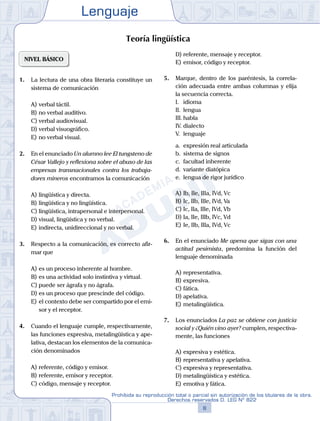 Lenguaje
8
Prohibida su reproducción total o parcial sin autorización de los titulares de la obra.
Derechos reservados D. LEG Nº 822
NIVEL BÁSICO
1.	 La lectura de una obra literaria constituye un
sistema de comunicación
A)	verbal táctil.
B)	no verbal auditivo.
C)	verbal audiovisual.
D)	verbal visuográfico.
E)	no verbal visual.
2.	 En el enunciado Un alumno lee El tungsteno de
César Vallejo y reflexiona sobre el abuso de las
empresas transnacionales contra los trabaja-
dores mineros encontramos la comunicación
A)	lingüística y directa.
B)	lingüística y no lingüística.
C)	lingüística, intrapersonal e interpersonal.
D)	visual, lingüística y no verbal.
E)	indirecta, unidireccional y no verbal.
3.	 Respecto a la comunicación, es correcto afir-
mar que
A)	es un proceso inherente al hombre.
B)	es una actividad solo instintiva y virtual.
C)	puede ser ágrafa y no ágrafa.
D)	es un proceso que prescinde del código.
E)	el contexto debe ser compartido por el emi-
sor y el receptor.
4.	 Cuando el lenguaje cumple, respectivamente,
las funciones expresiva, metalingüística y ape-
lativa, destacan los elementos de la comunica-
ción denominados
A)	referente, código y emisor.
B)	referente, emisor y receptor.
C)	código, mensaje y receptor.
D)	referente, mensaje y receptor.
E)	emisor, código y receptor.
5.	 Marque, dentro de los paréntesis, la correla-
ción adecuada entre ambas columnas y elija
la secuencia correcta.
	 I.	 idioma	
	 II.	 lengua	
	 III.	habla	
	 IV.	dialecto	
	 V.	 lenguaje	
	 a.	 expresión real articulada
	 b.	 sistema de signos
	 c.	 facultad inherente
	 d.	 variante diatópica
	 e.	 lengua de rigor jurídico
A)	Ib, IIe, IIIa, IVd, Vc
B)	Ic, IIb, IIIe, IVd, Va
C)	Ic, IIa, IIIe, IVd, Vb
D)	Ia, IIe, IIIb, IVc, Vd
E)	Ie, IIb, IIIa, IVd, Vc
6.	 En el enunciado Me apena que sigas con una
actitud pesimista, predomina la función del
lenguaje denominada
A)	representativa.
B)	expresiva.
C)	fática.
D)	apelativa.
E)	metalingüística.
7.	 Los enunciados La paz se obtiene con justicia
social y ¿Quién vino ayer? cumplen, respectiva-
mente, las funciones
A)	expresiva y estética.
B)	representativa y apelativa.
C)	expresiva y representativa.
D)	metalingüística y estética.
E)	emotiva y fática.
Teoría lingüística
 