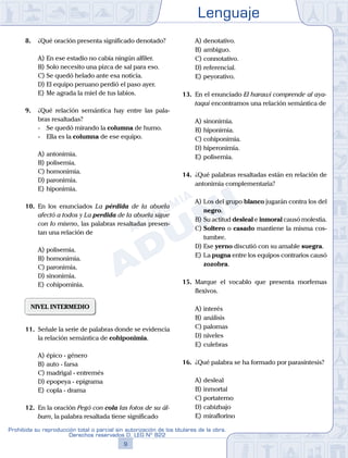 Lenguaje
9
Prohibida su reproducción total o parcial sin autorización de los titulares de la obra.
Derechos reservados D. LEG Nº 822
8.	 ¿Qué oración presenta significado denotado?
A)	En ese estadio no cabía ningún alfiler.
B)	Solo necesito una pizca de sal para eso.
C)	Se quedó helado ante esa noticia.
D)	El equipo peruano perdió el paso ayer.
E)	Me agrada la miel de tus labios.
9.	 ¿Qué relación semántica hay entre las pala-
bras resaltadas?
	 -	 Se quedó mirando la columna de humo.
	 -	 Ella es la columna de ese equipo.
A)	antonimia.
B)	polisemia.
C)	homonimia.
D)	paronimia.
E)	hiponimia.
10.	 En los enunciados La pérdida de la abuela
afectó a todos y La perdida de la abuela sigue
con lo mismo, las palabras resaltadas presen-
tan una relación de
A)	polisemia.
B)	homonimia.
C)	paronimia.
D)	sinonimia.
E)	cohipominia.
NIVEL INTERMEDIO
11.	 Señale la serie de palabras donde se evidencia
la relación semántica de cohiponimia.
A)	épico - género
B)	auto - farsa
C)	madrigal - entremés
D)	epopeya - epigrama
E)	copla - drama
12.	 En la oración Pegó con cola las fotos de su ál-
bum, la palabra resaltada tiene significado
A)	denotativo.
B)	ambiguo.
C)	connotativo.
D)	referencial.
E)	peyorativo.
13.	 En el enunciado El harawi comprende al aya-
taqui encontramos una relación semántica de
A)	sinonimia.
B)	hiponimia.
C)	cohiponimia.
D)	hiperonimia.
E)	polisemia.
14.	 ¿Qué palabras resaltadas están en relación de
antonimia complementaria?
A)	Los del grupo blanco jugarán contra los del
negro.
B)	Su actitud desleal e inmoral causó molestia.
C)	Soltero o casado mantiene la misma cos-
tumbre.
D)	Ese yerno discutió con su amable suegra.
E)	La pugna entre los equipos contrarios causó
zozobra.
15.	 Marque el vocablo que presenta morfemas
flexivos.
A)	interés
B)	análisis
C)	palomas
D)	niveles
E)	culebras
16.	 ¿Qué palabra se ha formado por parasíntesis?
A)	desleal
B)	inmortal
C)	portaterno
D)	cabizbajo
E)	miraflorino
 