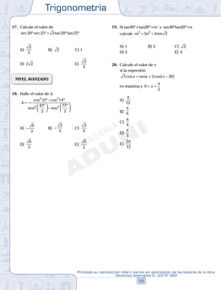 Trigonometría
10
Prohibida su reproducción total o parcial sin autorización de los titulares de la obra.
Derechos reservados D. LEG Nº 822
11
Repaso Especial San Marcos Trigonometría
17. Calcule el valor de
sec ºsec º tan ºtan º20 25 2 20 25+
A)
2
2
B) 2 C) 1
D) 2 2 E)
2
4
NIVEL AVANZADO
18. Halle el valor de A.
A =
−



 −




cos º cos º
º º
2 2
2 2
31 14
43
2
77
2
sen sen
A) −
6
3
B) −
3
3
C)
3
3
D)
6
3
E)
6
2
19. Si tan40º+tan20º=m y tan40ºtan20º=n
calcule m n mn2 2
3 2 3+ +
A) 1 B) 2 C) 3
D) 3 E) 4
20. Calcule el valor de x
si la expresión
3 2 30cos cos( )x x x+ + −sen
es máxima y 0
2
< <x
π
A)
π
12
B)
π
6
C)
π
4
D)
π
3
E)
5
12
π
 