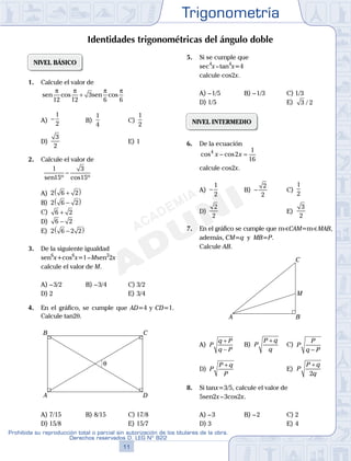 Trigonometría
11
Prohibida su reproducción total o parcial sin autorización de los titulares de la obra.
Derechos reservados D. LEG Nº 822
12
Academia ADUNI Material Didáctico
04
SEMANA
NIVEL BÁSICO
1. Calcule el valor de
sen sen
π π π π
12 12
3
6 6
cos cos+
A) −
1
2
B)
1
4
C)
1
2
D)
3
2
E) 1
2. Calcule el valor de
1
15
3
15sen º cos º
−
A) 2 6 2+( )
B) 2 6 2−( )
C) 6 2+
D) 6 2−
E) 2 6 2 2−( )
3. De la siguiente igualdad
sen6
x+cos6
x=1–Msen2
2x
calcule el valor de M.
A) –3/2 B) –3/4 C) 3/2
D) 2 E) 3/4
4. En el gráfico, se cumple que AD=4 y CD=1.
Calcule tan2q.
θ
A
B C
D
A) 7/15 B) 8/15 C) 17/8
D) 15/8 E) 15/7
5. Si se cumple que
sec4
x–tan4
x=4
calcule cos2x.
A) –1/5 B) –1/3 C) 1/3
D) 1/5 E) 3 2/
NIVEL INTERMEDIO
6. De la ecuación
cos cos4
2
1
16
x x− =
calcule cos2x.
A) −
1
2
B) −
2
2
C)
1
2
D)
2
2
E)
3
2
7. En el gráfico se cumple que mSCAM=mS MAB,
además, CM=q y MB=P.
Calcule AB.
A B
C
M
A) P
q P
q P
+
−
B) P
P q
q
+
C) P
P
q P−
D) P
P q
P
+
E) P
P q
q
+
2
8. Si tanx=3/5, calcule el valor de
5sen2x–3cos2x.
A) –3 B) –2 C) 2
D) 3 E) 4
Identidades trigonométricas del ángulo doble
 