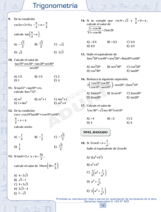 Trigonometría
12
Prohibida su reproducción total o parcial sin autorización de los titulares de la obra.
Derechos reservados D. LEG Nº 822
13
Repaso Especial San Marcos Trigonometría
9. De la condición
csc2a+3=0 y − < <
π
α
π
4 4
calcule tan
π
α
4
+



 .
A) −
2
2
B)
2
2
C) − 2
D) 2 E) 2 2
10. Calcule el valor de
tan ºcos º tan º º
º
70 50 20 40
50
− sen
sen
A) 1/2 B) 1/4 C) 2
D) 1 E) 4
11. Si tan51º–tan39º=m,
calcule 4sec2
12º.
A) m2
B) m2
+1 C) 4m2
+1
D) 1+4m2
E) m2
+4
12. De la condición
cscx–cos10ºtan40º=cos10ºcot40º;
π
π
2
< <x
calcule sen2x.
A) −
1
4
B) −
1
2
C) −
3
2
D)
1
2
E)
3
2
13. Si tanq=2 y π θ
π
< <
3
2
,
calcule el valor de 10 2
3
sen θ
π
+




A) 4 3 3−
B) 3 1−
C) 4 3 3+
D) 3 3 4−
E) 1 3−
14. Si se cumple que cscθ = 5 y
π
θ π
2
< < ,
calcule el valor de
1 4
1 4
2 2
−
+
+
cos
cos
tan
θ
θ
θ
A) –3/4 B) –4/3 C) 3/4
D) 4/3 E) 2/3
15. Halle el equivalente de
4sec2
20ºcos40º+sen2
20º–8tan20ºcot40º
A) sen2
20º B) sen2
40º C) cos2
20º
D) cos2
40º E) tan20º
16. Reduzca la siguiente expresión.
2
10 20
10 10
20 2 102cos ºcos º
cos º º
º º
−



 − −
sen
sen sen
A) 2sen10º B) 2cos10º C) 2sen20º
D) 2cos20º E) tan20º
17. Calcule el valor de
csc º sec º cot º40 3 40 10−( )
A) –4 B) –2 C) 2
D) 4 E) 6
NIVEL AVANZADO
18. Si 2
1
cosθ = +a
a
,
halle el equivalente de 2cos4q.
A) 2(a2
+b2
)
B) a2
+b2
C) 1
2
14
4
a
a
+




D) a
a
4
4
1
+
E) 2
14
4
a
a
+




 