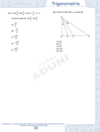 Trigonometría
13
Prohibida su reproducción total o parcial sin autorización de los titulares de la obra.
Derechos reservados D. LEG Nº 822
14
Academia ADUNI Material Didáctico
19. Si tan tan csc ;
α α
α
2 4
2+ =
π
α π
2
< <
calcule el valor de tan tan
α α
2 4
− .
A)
3
3
B) −
3
3
C)
2 3
3
D) −
4 3
3
E)
4 3
3
20. Si AB=3 y BD=DE=1, calcule EC.
θ
2θ
A
B CD E
A) 5/2
B) 7/2
C) 9/2
D) 11/2
E) 13/2
 