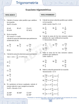 Trigonometría
14
Prohibida su reproducción total o parcial sin autorización de los titulares de la obra.
Derechos reservados D. LEG Nº 822
15
Repaso Especial San Marcos Trigonometría
05
SEMANA
NIVEL BÁSICO
1. Calcule el menor valor positivo que satisface
la ecuación
3tan2
x=2cos2x
A) p/6 B) p/3 C) p/12
D) p/24 E) 5p/12
2. De la ecuación
3(1+senx)=1+cos2x
calcule la suma de soluciones que pertenecen
al intervalo [0; 2p〉.
A)
9
2
π
B)
7
3
π
C)
13
6
π
D) 3p E)
19
3
π
3. Calcule la suma de soluciones para la ecuación
tan cotx x− − =
2
3
0 si 0≤x≤p.
A)
π
2
B) p
C)
7
6
π
D)
4
3
π
E)
3
2
π
4. Si x pertenece al tercer cuadrante, calcule el
menor valor de x que cumple la ecuación
3cot2
x–16cos2x+3=0
A) 230º B) 260º C) 210º
D) 165º E) 240º
NIVEL INTERMEDIO
5. Calcule la menor solución positiva que satisfa-
ce la ecuación
sen8x+sen4x+2sen2
x–1=0
A)
π
72
B)
π
36
C)
π
20
D)
π
12
E)
π
6
6. Calcule la suma de los tres menores valores
positivos de x que verifican la ecuación
1+4senxsen2x=8cosx
A)
7
3
π
B)
13
3
π
C)
17
3
π
D)
21
3
π
E)
23
3
π
7. Halle la suma de los dos menores valores
positivos que satisfacen
cot4x–tan4x=2
A)
7
32
π
B)
5
32
π
C)
3
16
π
D)
π
8
E)
5
16
π
8. Halle la solución general de la ecuación
4sen2x(sen2x–1)=3
A)
n
n
nπ π
2
1
12
+ −( ) ∈{ }/ 
B)
n
n
nπ π
2
1
6
+ −( ) ∈{ }/ 
C) n n
n
π
π
+ −( ) ∈{ }1
6
/ 
D) n n
n
π
π
+ −( ) ∈{ }1
12
/ 
E) n n
n
π
π
− −( ) ∈{ }1
12
/ 
Ecuaciones trigonométricas
 