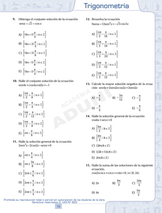 Trigonometría
15
Prohibida su reproducción total o parcial sin autorización de los titulares de la obra.
Derechos reservados D. LEG Nº 822
16
Academia ADUNI Material Didáctico
9. Obtenga el conjunto solución de la ecuación
senx x+ =2 cos
A) 8 1
4
n n+( ) ∈{ }π
/ 
B) 8 3
4
n n+( ) ∈{ }π
/ 
C) 8 3
8
n n+( ) ∈{ }π
/ 
D) 8 1
8
n n−( ) ∈{ }π
/ 
E) 8 1
4
n n−( ) ∈{ }π
/ 
10. Halle el conjunto solución de la ecuación
sen4x+cos4xcot2x=–1
A)
n
n
π π
2 8
+ ∈{ }/ 
B)
n
n
π π
2 4
− ∈{ }/ 
C)
n
n
π π
2 12
+ ∈{ }/ 
D)
n
n
π π
2 8
− ∈{ }/ 
E) n nπ
π
− ∈{ }8
/ 
11. Halle la solución general de la ecuación
2sen3
x–2cos2x–senx=0
A) n nπ
π
± ∈{ }4
/ 
B) n nπ
π
± ∈{ }3
8
/ 
C) 2
6
n nπ
π
± ∈{ }/ 
D) 2
3
n nπ
π
± ∈{ }/ 
E) 2
4
n nπ
π
± ∈{ }/ 
12. Resuelva la ecuación
9senx–12sen3
x=− 3 3cos x
A)
n
n
π π
3 18
− ∈{ }/ 
B)
n
n
π π
3 18
+ ∈{ }/ 
C)
n
n
π π
3 24
+ ∈{ }/ 
D)
n
n
π π
3 12
− ∈{ }/ 
E)
n
n
π π
3 12
+ ∈{ }/ 
13. Calcule la mayor solución negativa de la ecua-
ción sen4x+2sen2xcos2x=2sen2x
A) −
π
3
B) −
5
12
π
C) −
π
2
D) −
π
4
E) −
π
6
14. Halle la solución general de la ecuación
cos6x+secx=0
A)
k
k
π
2
/ ∈{ }
B)
k
k
π
4
/ ∈{ }
C) {2kp/k∈Z}
D) {(2k+1)p/k∈Z}
E) {kp/k∈Z}
15. Halle la suma de las soluciones de la siguiente
ecuación.
cos2xcscx+cscx+cotx=0; x∈〈0; 2p〉
A) 2p B)
8
3
π
C)
10
3
π
D) 4p E)
9
3
π
 