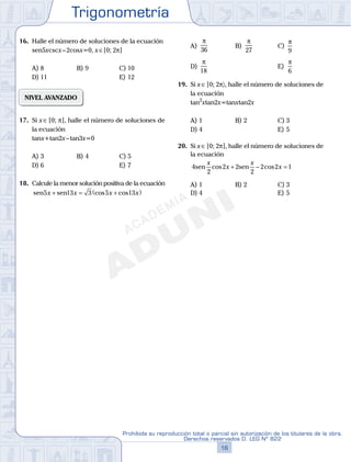 Trigonometría
16
Prohibida su reproducción total o parcial sin autorización de los titulares de la obra.
Derechos reservados D. LEG Nº 822
17
Repaso Especial San Marcos Trigonometría
16. Halle el número de soluciones de la ecuación
sen5xcscx–2cosx=0, x∈[0; 2p]
A) 8 B) 9 C) 10
D) 11 E) 12
NIVEL AVANZADO
17. Si x∈[0; p], halle el número de soluciones de
la ecuación
tanx+tan2x–tan3x=0
A) 3 B) 4 C) 5
D) 6 E) 7
18. Calcule la menor solución positiva de la ecuación
sen sen5 13 3 5 13x x x x+ = +( )cos cos
A)
π
36
B)
π
27
C)
π
9
D)
π
18
E)
π
6
19. Si x∈[0; 2p〉, halle el número de soluciones de
la ecuación
tan2
xtan2x=tanxtan2x
A) 1 B) 2 C) 3
D) 4 E) 5
20. Si x∈[0; 2p], halle el número de soluciones de
la ecuación
4
2
2 2
2
2 2 1sen sen
x
x
x
xcos cos+ − =
A) 1 B) 2 C) 3
D) 4 E) 5
 