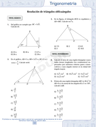 Trigonometría
17
Prohibida su reproducción total o parcial sin autorización de los titulares de la obra.
Derechos reservados D. LEG Nº 822
18
Academia ADUNI Material Didáctico
06
SEMANA
NIVEL BÁSICO
1. Del gráfico se cumple que BC = 9 6.
Calcule AC.
A
B
C
15º
45º
A) 24 u B) 26 u C) 27 u
D) 28 u E) 30 u
2. En el gráfico, AB=5 u, BD= 2 3 u, DC=3 u y
cosα =
1
3
. Calcule senq.
αθ
A
B
CD
A)
2
5
B)
2 2
5
C)
3 2
5
D)
2
10
E)
3 2
10
3. En la figura, el triángulo BCD es equilátero y
AD=4BC. Calcule sec2
a.
α
A
B
C D
A) 7/3 B) 2 C) 8/3
D) 3 E) 10/3
NIVEL INTERMEDIO
4. Calcule el área de una región triangular cuyos
lados tienen longitudes (en centímetros) ex-
presados por números enteros pares conse-
cutivos y cuyo ángulo menor es la mitad del
ángulo mayor.
A) 5 7 cm2
B) 10 7 cm2
C) 15 7 cm2
D) 15 3 cm2
E) 15 5 cm2
5. El área de una región triangular ABC es 40 u2
. Si
AB=8 u y la suma de los ángulos B y C es 150º,
calcule cotB.
A)
4 5 3
5
−
B)
5 4 3
5
−
C)
4 5 3
3
+
D)
4 5 3
3
−
E)
5 2 3
3
−
Resolución de triángulos oblicuángulos
 
