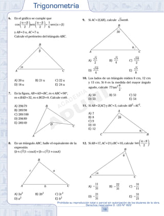 Trigonometría
18
Prohibida su reproducción total o parcial sin autorización de los titulares de la obra.
Derechos reservados D. LEG Nº 822
19
Repaso Especial San Marcos Trigonometría
6. En el gráfico se cumple que
cos
α β α β
α β
+



−


 = +( )
2 2
1
6
sen sen
y AB=3 u, AC=7 u.
Calcule el perímetro del triángulo ABC.
α
β
A
B
C
A) 20 u B) 21 u C) 22 u
D) 18 u E) 24 u
7. En la figura, AB=AD=BC, mS ABC=90º,
mSBAD=32, mSBCD=q. Calcule cotq.
A) 298/79
A
B
C
D
B) 289/98
C) 289/100
D) 298/89
E) 289/49
8. En un triángulo ABC, halle el equivalente de la
expresión
(b+c)2
(1–cosA)+(b–c)2
(1+cosA)
A
B
C
a
b
c
A) 2a2
B) 2b2
C) 2c2
D) a2
E) b2
9. Si AC=2(AB), calcule 5senθ.
3θ
θ
A
B
C
A)
5
2
B)
5
4
C)
10
2
D)
10
4
E)
5
8
10. Los lados de un triángulo miden 8 cm, 12 cm
y 13 cm. Si q es la medida del mayor ángulo
agudo, calcule 77
2
2
tan .
θ
A) 50 B) 51 C) 52
D) 53 E) 54
11. Si AB=2(AC) y BC=3, calcule AB2
–AC2
.
A) 7
θ
2θ
A
BC
B) 8
C) 9
D) 10
E) 12
12. Si AB=17, AC=21 y BC=10, calcule tan .
α θ−



2
α
θ
A
B
C
A) −
11
31
B) −
22
31
C) −
31
11
D) −
21
31
E) −
31
21
 