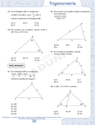 Trigonometría
19
Prohibida su reproducción total o parcial sin autorización de los titulares de la obra.
Derechos reservados D. LEG Nº 822
20
Academia ADUNI Material Didáctico
13. En un triángulo ABC se cumple que
mSBAC=2mSBCA, cosC =
3
4
y AB=4.
Calcule el perímetro del triángulo ABC.
A) 14 B) 15 C) 16
D) 17 E) 18
14. De acuerdo con el gráfico, calcule cos2q si
AB=6 cm y AC=5 cm.
3θ
2θ
A
B
C
A) 1/5 B) 1/3 C) 2/5
D) 1/6 E) 1/8
NIVEL AVANZADO
15. En el triángulo ABC se cumple que
cos cos cosA
a
B
b
C
c
c
ab c
+ + = −
1
2
Calcule la medida del ángulo C.
A
B
C
a
b
c
A) 120º
B) 105º
C) 135º
D) 150º
E) 165º
16. De acuerdo con el gráfico, halle el equivalente
de la expresión
a A c C
A C
cos cos
cos( )
+
−
A
B
C
a
b
c
A) b/2 B) b C) c
D) a E) a/2
17. De acuerdo con el gráfico, calcule
9cosa+7cosq+10cosb.
3 4
6
α β
θ
A B
C
A) 9 B) 10 C) 7
D) 12 E) 13
18. Si BD = 3 y CD=2, calcule x.
A
B
CD
x
2x 60º
A) 8º B) 10º C) 12º
D) 15º E) 18º
 