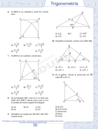Trigonometría
3
Prohibida su reproducción total o parcial sin autorización de los titulares de la obra.
Derechos reservados D. LEG Nº 822
4
Academia ADUNI Material Didáctico
6. Si ABCD es un cuadrado y secb=3/2, calcule
tana.
α
β
A B
CD
A)
3 5
8
+
B)
3 5
4
−
C)
3 2 5
4
+
D)
3 5
4
+
E)
2 5
4
+
7. Si ABCD es un cuadrado, calcule tanx.
A
B C
D
E
H
x
60º
A)
4 3
3
−
B)
3 1
2
−
C)
2 3
3
+
D)
2 3
6
+
E)
2 3
6
−
8. En un triángulo ABC, recto en A, se tiene que
3(AB+AC)=4(BC). Calcule sena+cosa si a es
la medida del menor ángulo del triángulo.
A) 4/3 B) 5/4 C) 3/2
D) 2/3 E) 5/3
9. Del gráfico se cumple que AM=MC y NB=5AN.
Calcule 6cotq.
120º
θ
A
B
CM
N
A) 2 3 B) 3 C) 10 3
D) 3 3 E) 5 3
10. Del gráfico mostrado, calcule cotx si BM=MQ.
60º
A C
B
H
x
M P
Q
A) 3 1+ B) 3 2+ C) 2 3−
D) 2 3 1+ E) 2 3 1−
11. En el gráfico, calcule la proyección de PQ
sobre BC si AC=3.
α
α
A
P
QB C
A) 3cos3
a
B) 3cos2
acota
C) 3senacosa
D) 3tana
E) 3cota
 