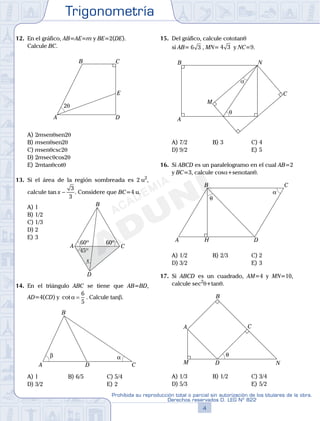 Trigonometría
4
Prohibida su reproducción total o parcial sin autorización de los titulares de la obra.
Derechos reservados D. LEG Nº 822
5
Repaso Especial San Marcos Trigonometría
12. En el gráfico, AB=AE=m y BE=2(DE).
Calcule BC.
2θ
A
B C
D
E
A) 2msenqsen2q
B) msenqsen2q
C) msenqcsc2q
D) 2msecqcos2q
E) 2mtanqcotq
13. Si el área de la región sombreada es 2 u2
,
calcule tan x −
3
3
. Considere que BC=4 u.
A) 1
A
B
C
D
xx
60º 60º
45º45º
B) 1/2
C) 1/3
D) 2
E) 3
14. En el triángulo ABC se tiene que AB=BD,
AD=4(CD) y cotα =
6
5
. Calcule tanb.
αβ
A
B
CD
A) 1 B) 6/5 C) 5/4
D) 3/2 E) 2
15. Del gráfico, calcule cotatanq
si AB= 6 3 , MN= 4 3 y NC=9.
α
θ
A
B
M
C
N
A) 7/2 B) 3 C) 4
D) 9/2 E) 5
16. Si ABCD es un paralelogramo en el cual AB=2
y BC=3, calcule cosa+senatanq.
α
θ
A
B C
DH
A) 1/2 B) 2/3 C) 2
D) 3/2 E) 3
17. Si ABCD es un cuadrado, AM=4 y MN=10,
calcule sec2
q+tanq.
θ
A
B
C
DM N
A) 1/3 B) 1/2 C) 3/4
D) 5/3 E) 5/2
 