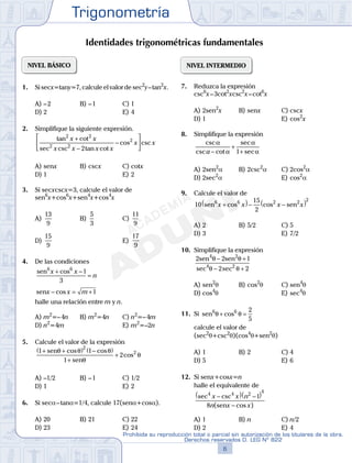 Trigonometría
6
Prohibida su reproducción total o parcial sin autorización de los titulares de la obra.
Derechos reservados D. LEG Nº 822
7
Repaso Especial San Marcos Trigonometría
02
SEMANA
NIVEL BÁSICO
1. Si secx=tany=7, calcule el valor de sec2
y–tan2
x.
A) –2 B) –1 C) 1
D) 2 E) 4
2. Simplifique la siguiente expresión.
tan cot
sec csc tan cot
cos csc
2 2
2 2
2
2
x x
x x x x
x x
+
−
−






A) senx B) cscx C) cotx
D) 1 E) 2
3. Si secxcscx=3, calcule el valor de
sen6
x+cos6
x+sen4
x+cos4
x
A)
13
9
B)
5
3
C)
11
9
D)
15
9
E)
17
9
4. De las condiciones
sen6 6
1
3
x x
n
+ −
=
cos
senx x m− = +cos 1
halle una relación entre m y n.
A) m2
=–4n B) m2
=4n C) n2
=–4m
D) n2
=4m E) m2
=–2n
5. Calcule el valor de la expresión
1 1
1
2
2
2+ +( ) −( )
+
+
sen
sen
θ θ θ
θ
θ
cos cos
cos
A) –1/2 B) –1 C) 1/2
D) 1 E) 2
6. Si seca–tana=1/4, calcule 17(sena+cosa).
A) 20 B) 21 C) 22
D) 23 E) 24
NIVEL INTERMEDIO
7. Reduzca la expresión
csc6
x–3cot2
xcsc2
x–cot6
x
A) 2sen2
x B) senx C) cscx
D) 1 E) cos2
x
8. Simplifique la expresión
csc
csc cot
sec
sec
α
α
α
αa −
+
+1
A) 2sen2
a B) 2csc2
a C) 2cos2
a
D) 2sec2
a E) cos2
a
9. Calcule el valor de
10
15
2
6 6 2 2 2
sen senx x x x+( )− −( )cos cos
A) 2 B) 5/2 C) 5
D) 3 E) 7/2
10. Simplifique la expresión
2 2 1
2 2
4 2
4 2
sen sen
sec
θ θ
θ θ
− +
− +sec
A) sen2
q B) cos2
q C) sen4
q
D) cos4
q E) sec4
q
11. Si sen6 6 2
5
θ θ+ =cos
calcule el valor de
(sec2
q+csc2
q)(cos4
q+sen2
q)
A) 1 B) 2 C) 4
D) 5 E) 6
12. Si senx+cosx=n
halle el equivalente de
sec csc
( cos )
4 4 2 4
1
8
x x n
n x x
−( ) −( )
−sen
A) 1 B) n C) n/2
D) 2 E) 4
Identidades trigonométricas fundamentales
 