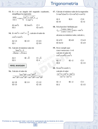 Trigonometría
7
Prohibida su reproducción total o parcial sin autorización de los titulares de la obra.
Derechos reservados D. LEG Nº 822
8
Academia ADUNI Material Didáctico
13. Si x es un ángulo del segundo cuadrante,
simplifique la expresión
senx
x
x
x x
xcsc
cos
csc cot
tan
+
−
+
+
2 2
2
1
1
A) sen2
x B) 2sen2
x C) 1
D) 2 E) cos2
x
14. Si sen2 4 3
4
x x+ =cos , calcule el valor de
cos2
x+sen4
x
A) 1/4 B) 1/2 C) 3/4
D) 1 E) 5/4
15. Calcule el máximo valor de
5 3
2 3
2
sen
sen
x
x x
−
− cos
A) 2 B) 2 C) 5
D) 3 E) 4
NIVEL AVANZADO
16. Calcule el valor de
sec º csc º
sec º csc º sec º csc º
2 2 2
6 6 6 6
20 20
20 20 20 20
+( )
× − −
A) 1/8 B) 1/4 C) 1/2
D) 1/3 E) 1/6
17. Calcule el mínimo valor de la expresión
5+tan2
x(sen2
x+1)+cot2
x(1+cos2
x)
A) 4 B) 6 C) 8
D) 10 E) 12
18. Si la función f definida por
f
x x
x x
x xx( )
tan
cot csc
cot=
+
+



 −
sen
sen2
alcanza su máximo valor, calcule x.
A) p/12 B) p/6 C) p/4
D) 5p/12 E) p/3
19. Si se cumple que
cosx+senxcosx–1=0
calcule el valor de
cot3
x+cot2
x–csc3
x
A) –1 B) –2 C) 1
D) 2 E) 1/2
20. Si sen3
q+senq=1,
calcule el valor
csc cot tan
csc sec
4 2 2
5 2
α α α
α α
+ −
−
A) –1 B) –2 C) 1
D) 2 E) 1/2
 