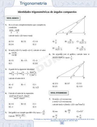 Trigonometría
8
Prohibida su reproducción total o parcial sin autorización de los titulares de la obra.
Derechos reservados D. LEG Nº 822
9
Repaso Especial San Marcos Trigonometría
03
SEMANA
NIVEL BÁSICO
1. Si a y b son complementarios que cumplen la
condición
sen senα β
2 3
=
calcule tan(a–b)+tana+tanb.
A) 7/4 B) 7/2 C) 1/4
D) 3/4 E) 2
2. Si tan(a+b)=3 y tan(b–a)=2, calcule el valor
de csc
csc
2
2
α
β
.
A) 1/5 B) –1/5 C) –5
D) 5 E) 2/5
3. A partir de la siguiente identidad
tan tan
sec
tan
π π
4 4 1
2
2
+



 + −



 =
−
x x
k x
x
calcule el valor de k.
A) –2 B) –1 C) 1
D) 2 E) 2 2
4. Calcule el valor de la expresión
sen4 3 1 4 1
3 3 1
ºsec ºsec º tan º
tan º tan º
−
−
A) 1/4 B) 1/2 C) 1
D) –1 E) 4
5. Del gráfico se cumple que BD=10 y tanα =
3
13
.
Calcule
tan ºα +( )30
x
.
30º
α
A B C
D
x
A)
2
9
B)
16
7 3 5−
C)
16
14 3 5−
D)
4
14 3 5−
E)
16
4 3 5−
6. De acuerdo con el gráfico, calcule tanx si
2(CD)=3(BC) y tanθ =
1
2
.
θ
A
BCD
x
A) 3/11 B) 3/7 C) 7/3
D) 2/5 E) 11/3
NIVEL INTERMEDIO
7. Si sen(x–y)=ncosxcosy
y sen(x+y)=mcosxcosy
calcule tan(x+y)tan(x–y)[1–tan2
xtan2
y]
A) mn B)
mn
2
C) m2
n2
D)
m
n
E)
n
m
Identidades trigonométricas de ángulos compuestos
 