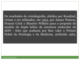 Nuno Correia 2013-14
Os resultados de cristalografia, obtidos por Rosalind,
viriam a ser utilizados, em 1953, por James Watson,
Francis Crick e Maurice Wilkins para a proposta do
modelo de dupla hélice da estrutura molecular do
ADN - feito que acabaria por lhes valer o Prémio
Nobel da Fisiologia e da Medicina, atribuído 1962.
 