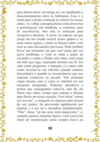 10
para deixar entrar seu antigo rei, ou espalhando o
descontentamento entre os habitantes. Essa é a
razão para a eterna contenda no interior de nossas
almas. As velhas concupiscências estão proscritas
e permanecem sob maldição, e corremos atrás
de crucificá-las, mas elas se esforçam para
recuperar o domínio. A carne vai esperar até que
esteja em um estado mental muito apático e se
sinta muito segura, e então se lançará sobre você
com as suas fascinações perversas. Pode também
haver um momento em que você passe por um
grave problema, e você se sinta a ponto de
sucumbir, e então o Diabo vem sobre você como
um leão que ruge, esperando destruir sua fé. Ele
sabe como programar a tentação, e a carne sabe
como levantar-se em rebelião quando estamos
descuidados e quando as circunstâncias que nos
rodeiam conduzem ao pecado. Não podemos
vigiar demais, pois a carne se rebelará em um
momento inesperado. Podemos derrubá-la e
pensar que conseguimos vencê-la, mas ah, ela
libera suas mãos, rompe suas cadeias e dispara
uma flecha em nosso coração. Você dizia: “nunca
irei irar-me”, e enquanto se alegrava pela doçura
do seu caráter, foi provocado rapidamente por
alguém, e a sua ira o incendiou imediatamente.
“Não”, disse, “já não serei mais impaciente,”, e,
contudo, poucos instantes depois, você estava tão
cheio de murmuração como sempre esteve na
 