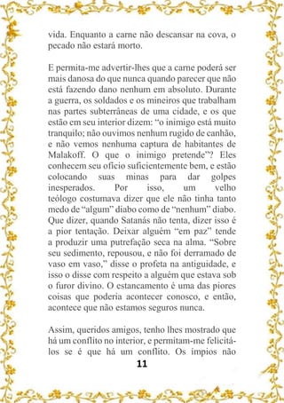 11
vida. Enquanto a carne não descansar na cova, o
pecado não estará morto.
E permita-me advertir-lhes que a carne poderá ser
mais danosa do que nunca quando parecer que não
está fazendo dano nenhum em absoluto. Durante
a guerra, os soldados e os mineiros que trabalham
nas partes subterrâneas de uma cidade, e os que
estão em seu interior dizem: “o inimigo está muito
tranquilo; não ouvimos nenhum rugido de canhão,
e não vemos nenhuma captura de habitantes de
Malakoff. O que o inimigo pretende”? Eles
conhecem seu ofício suficientemente bem, e estão
colocando suas minas para dar golpes
inesperados. Por isso, um velho
teólogo costumava dizer que ele não tinha tanto
medo de “algum” diabo como de “nenhum” diabo.
Que dizer, quando Satanás não tenta, dizer isso é
a pior tentação. Deixar alguém “em paz” tende
a produzir uma putrefação seca na alma. “Sobre
seu sedimento, repousou, e não foi derramado de
vaso em vaso,” disse o profeta na antiguidade, e
isso o disse com respeito a alguém que estava sob
o furor divino. O estancamento é uma das piores
coisas que poderia acontecer conosco, e então,
acontece que não estamos seguros nunca.
Assim, queridos amigos, tenho lhes mostrado que
há um conflito no interior, e permitam-me felicitá-
los se é que há um conflito. Os ímpios não
 