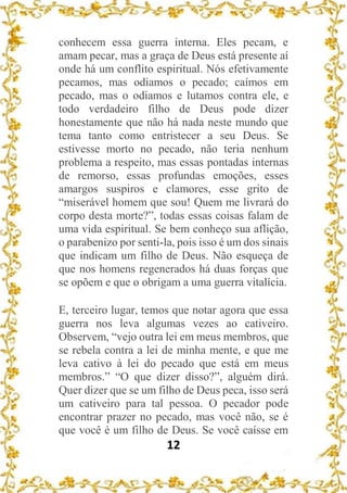 12
conhecem essa guerra interna. Eles pecam, e
amam pecar, mas a graça de Deus está presente aí
onde há um conflito espiritual. Nós efetivamente
pecamos, mas odiamos o pecado; caímos em
pecado, mas o odiamos e lutamos contra ele, e
todo verdadeiro filho de Deus pode dizer
honestamente que não há nada neste mundo que
tema tanto como entristecer a seu Deus. Se
estivesse morto no pecado, não teria nenhum
problema a respeito, mas essas pontadas internas
de remorso, essas profundas emoções, esses
amargos suspiros e clamores, esse grito de
“miserável homem que sou! Quem me livrará do
corpo desta morte?”, todas essas coisas falam de
uma vida espiritual. Se bem conheço sua aflição,
o parabenizo por senti-la, pois isso é um dos sinais
que indicam um filho de Deus. Não esqueça de
que nos homens regenerados há duas forças que
se opõem e que o obrigam a uma guerra vitalícia.
E, terceiro lugar, temos que notar agora que essa
guerra nos leva algumas vezes ao cativeiro.
Observem, “vejo outra lei em meus membros, que
se rebela contra a lei de minha mente, e que me
leva cativo à lei do pecado que está em meus
membros.” “O que dizer disso?”, alguém dirá.
Quer dizer que se um filho de Deus peca, isso será
um cativeiro para tal pessoa. O pecador pode
encontrar prazer no pecado, mas você não, se é
que você é um filho de Deus. Se você caísse em
 
