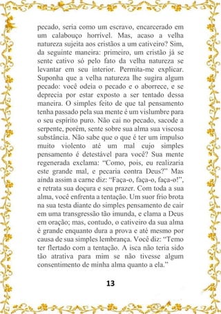 13
pecado, seria como um escravo, encarcerado em
um calabouço horrível. Mas, acaso a velha
natureza sujeita aos cristãos a um cativeiro? Sim,
da seguinte maneira: primeiro, um cristão já se
sente cativo só pelo fato da velha natureza se
levantar em seu interior. Permita-me explicar.
Suponha que a velha natureza lhe sugira algum
pecado: você odeia o pecado e o aborrece, e se
deprecia por estar exposto a ser tentado dessa
maneira. O simples feito de que tal pensamento
tenha passado pela sua mente é um vislumbre para
o seu espírito puro. Não cai no pecado, sacode a
serpente, porém, sente sobre sua alma sua viscosa
substância. Não sabe que o que é ter um impulso
muito violento até um mal cujo simples
pensamento é detestável para você? Sua mente
regenerada exclama: “Como, pois, eu realizaria
este grande mal, e pecaria contra Deus?” Mas
ainda assim a carne diz: “Faça-o, faça-o, faça-o!”,
e retrata sua doçura e seu prazer. Com toda a sua
alma, você enfrenta a tentação. Um suor frio brota
na sua testa diante do simples pensamento de cair
em uma transgressão tão imunda, e clama a Deus
em oração; mas, contudo, o cativeiro da sua alma
é grande enquanto dura a prova e até mesmo por
causa de sua simples lembrança. Você diz: “Temo
ter flertado com a tentação. A isca não teria sido
tão atrativa para mim se não tivesse algum
consentimento de minha alma quanto a ela.”
 