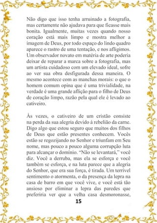 15
Não digo que isso tenha arruinado a fotografia,
mas certamente não ajudava para que ficasse mais
bonita. Igualmente, muitas vezes quando nosso
coração está mais limpo e mostra melhor a
imagem de Deus, por todo espaço do lindo quadro
aparece o rastro de uma tentação, e nos afligimos.
Um observador novato em matéria de arte poderia
deixar de reparar a marca sobre a fotografia, mas
um artista cuidadoso com um elevado ideal, sofre
ao ver sua obra desfigurada dessa maneira. O
mesmo acontece com as manchas morais: o que o
homem comum opina que é uma trivialidade, na
verdade é uma grande aflição para o filho de Deus
de coração limpo, razão pela qual ele é levado ao
cativeiro.
Às vezes, o cativeiro de um cristão consiste
na perda da sua alegria devido à rebelião da carne.
Digo algo que estou seguro que muitos dos filhos
de Deus que estão presentes conhecem. Vocês
estão se regozijando no Senhor e triunfam em Seu
nome, mas pouco a pouco alguma corrupção luta
para alcançar o domínio. “Não se levantará,” você
diz. Você a derruba, mas ela se esforça e você
também se esforça, e na luta parece que a alegria
do Senhor, que era sua força, é tirada. Um terrível
sentimento o atormenta, o da presença da lepra na
casa de barro em que você vive, e você está tão
ansioso por eliminar a lepra das paredes que
preferiria ver que a velha casa desmoronasse,
 