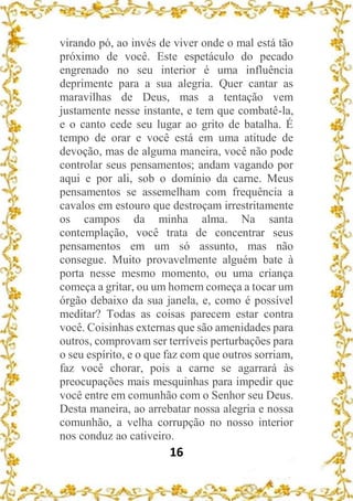 16
virando pó, ao invés de viver onde o mal está tão
próximo de você. Este espetáculo do pecado
engrenado no seu interior é uma influência
deprimente para a sua alegria. Quer cantar as
maravilhas de Deus, mas a tentação vem
justamente nesse instante, e tem que combatê-la,
e o canto cede seu lugar ao grito de batalha. É
tempo de orar e você está em uma atitude de
devoção, mas de alguma maneira, você não pode
controlar seus pensamentos; andam vagando por
aqui e por ali, sob o domínio da carne. Meus
pensamentos se assemelham com frequência a
cavalos em estouro que destroçam irrestritamente
os campos da minha alma. Na santa
contemplação, você trata de concentrar seus
pensamentos em um só assunto, mas não
consegue. Muito provavelmente alguém bate à
porta nesse mesmo momento, ou uma criança
começa a gritar, ou um homem começa a tocar um
órgão debaixo da sua janela, e, como é possível
meditar? Todas as coisas parecem estar contra
você. Coisinhas externas que são amenidades para
outros, comprovam ser terríveis perturbações para
o seu espírito, e o que faz com que outros sorriam,
faz você chorar, pois a carne se agarrará às
preocupações mais mesquinhas para impedir que
você entre em comunhão com o Senhor seu Deus.
Desta maneira, ao arrebatar nossa alegria e nossa
comunhão, a velha corrupção no nosso interior
nos conduz ao cativeiro.
 