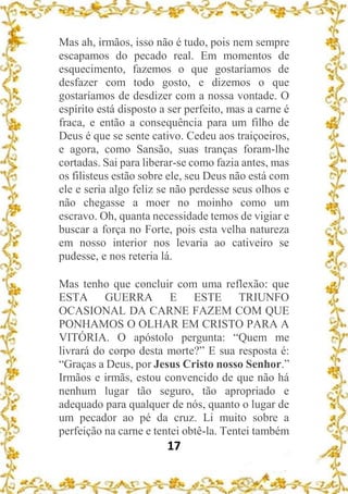 17
Mas ah, irmãos, isso não é tudo, pois nem sempre
escapamos do pecado real. Em momentos de
esquecimento, fazemos o que gostaríamos de
desfazer com todo gosto, e dizemos o que
gostaríamos de desdizer com a nossa vontade. O
espírito está disposto a ser perfeito, mas a carne é
fraca, e então a consequência para um filho de
Deus é que se sente cativo. Cedeu aos traiçoeiros,
e agora, como Sansão, suas tranças foram-lhe
cortadas. Sai para liberar-se como fazia antes, mas
os filisteus estão sobre ele, seu Deus não está com
ele e seria algo feliz se não perdesse seus olhos e
não chegasse a moer no moinho como um
escravo. Oh, quanta necessidade temos de vigiar e
buscar a força no Forte, pois esta velha natureza
em nosso interior nos levaria ao cativeiro se
pudesse, e nos reteria lá.
Mas tenho que concluir com uma reflexão: que
ESTA GUERRA E ESTE TRIUNFO
OCASIONAL DA CARNE FAZEM COM QUE
PONHAMOS O OLHAR EM CRISTO PARA A
VITÓRIA. O apóstolo pergunta: “Quem me
livrará do corpo desta morte?” E sua resposta é:
“Graças a Deus, por Jesus Cristo nosso Senhor.”
Irmãos e irmãs, estou convencido de que não há
nenhum lugar tão seguro, tão apropriado e
adequado para qualquer de nós, quanto o lugar de
um pecador ao pé da cruz. Li muito sobre a
perfeição na carne e tentei obtê-la. Tentei também
 