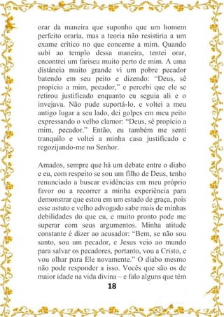 18
orar da maneira que suponho que um homem
perfeito oraria, mas a teoria não resistiria a um
exame crítico no que concerne a mim. Quando
subi ao templo dessa maneira, tentei orar,
encontrei um fariseu muito perto de mim. A uma
distância muito grande vi um pobre pecador
batendo em seu peito e dizendo: “Deus, sê
propício a mim, pecador,” e percebi que ele se
retirou justificado enquanto eu seguia ali e o
invejava. Não pude suportá-lo, e voltei a meu
antigo lugar a seu lado, dei golpes em meu peito
expressando o velho clamor: “Deus, sê propício a
mim, pecador.” Então, eu também me senti
tranquilo e voltei a minha casa justificado e
regozijando-me no Senhor.
Amados, sempre que há um debate entre o diabo
e eu, com respeito se sou um filho de Deus, tenho
renunciado a buscar evidências em meu próprio
favor ou a recorrer a minha experiência para
demonstrar que estou em um estado de graça, pois
esse astuto e velho advogado sabe mais de minhas
debilidades do que eu, e muito pronto pode me
superar com seus argumentos. Minha atitude
constante é dizer ao acusador: “Bem, se não sou
santo, sou um pecador, e Jesus veio ao mundo
para salvar os pecadores, portanto, vou a Cristo, e
vou olhar para Ele novamente.” O diabo mesmo
não pode responder a isso. Vocês que são os de
maior idade na vida divina – e falo alguns que têm
 
