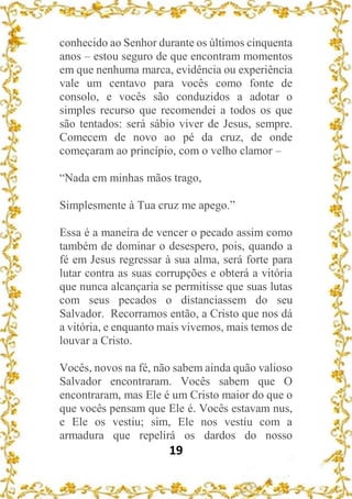 19
conhecido ao Senhor durante os últimos cinquenta
anos – estou seguro de que encontram momentos
em que nenhuma marca, evidência ou experiência
vale um centavo para vocês como fonte de
consolo, e vocês são conduzidos a adotar o
simples recurso que recomendei a todos os que
são tentados: será sábio viver de Jesus, sempre.
Comecem de novo ao pé da cruz, de onde
começaram ao princípio, com o velho clamor –
“Nada em minhas mãos trago,
Simplesmente à Tua cruz me apego.”
Essa é a maneira de vencer o pecado assim como
também de dominar o desespero, pois, quando a
fé em Jesus regressar à sua alma, será forte para
lutar contra as suas corrupções e obterá a vitória
que nunca alcançaria se permitisse que suas lutas
com seus pecados o distanciassem do seu
Salvador. Recorramos então, a Cristo que nos dá
a vitória, e enquanto mais vivemos, mais temos de
louvar a Cristo.
Vocês, novos na fé, não sabem ainda quão valioso
Salvador encontraram. Vocês sabem que O
encontraram, mas Ele é um Cristo maior do que o
que vocês pensam que Ele é. Vocês estavam nus,
e Ele os vestiu; sim, Ele nos vestiu com a
armadura que repelirá os dardos do nosso
 