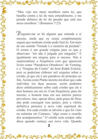 2
“Mas vejo nos meus membros outra lei, que
batalha contra a lei do meu entendimento, e me
prende debaixo da lei do pecado que está nos
meus membros.” (Romanos 7:23)
Pergunto-me se há alguém que entenda a si
mesmo, ainda que eu esteja completamente
seguro que nenhum cristão pode fazê-lo. Em mais
de um sentido “Grande é o mistério da piedade“.
O crente é um grande enigma para os que o
observam: “ele não é julgado por ninguém.” É
igualmente um enigma para si mesmo. Não é
surpreendente a frequência com que aparecem
livros como “Paradoxos Ortodoxos” de Venning,
e o “Enigma do Crente” do bom Ralph Erskine,
pois se poderiam elaborar mil enigmas sobre o
cristão, já que ele é um paradoxo do princípio ao
fim. Assim como Platão insistia em dizer que cada
indivíduo era duas pessoas, assim podemos
dizer enfaticamente sobre cada cristão que ele é
dois homens em um só. Com frequência, para ele
mesmo, o homem mau em seu interior parece
prevalecer, mas, apesar disso, pela graça de Deus
não pode conseguir isso jamais, pois a vitória
definitiva pertence à nova vida espiritual do
cristão. Em cada cristão se adverte o que foi visto
na sulamita em Cantares, “algo como a reunião
dos acampamentos.” O cristão nem sempre sabe
disso quando começa sua nova vida. Quando
 