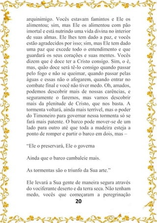 20
arquinimigo. Vocês estavam famintos e Ele os
alimentou; sim, mas Ele os alimentou com pão
imortal e está nutrindo uma vida divina no interior
de suas almas. Ele lhes tem dado a paz, e vocês
estão agradecidos por isso; sim, mas Ele tem dado
uma paz que excede todo o entendimento e que
guardará os seus corações e suas mentes. Vocês
dizem que é doce ter a Cristo consigo. Sim, o é,
mas, quão doce será tê-lo consigo quando passar
pelo fogo e não se queimar, quando passar pelas
águas e essas não o afogarem, quando entrar no
combate final e você não tiver medo. Oh, amados,
podemos descobrir mais de nossas carências, e
seguramente o faremos, mas vamos descobrir
mais da plenitude de Cristo, que nos basta. A
tormenta voltará, ainda mais terrível, mas o poder
do Timoneiro para governar nessa tormenta só se
fará mais patente. O barco pode mover-se de um
lado para outro até que toda a madeira esteja a
ponto de romper e partir o barco em dois, mas –
“Ele o preservará, Ele o governa
Ainda que o barco cambaleie mais.
As tormentas são o triunfo da Sua arte.”
Ele levará a Sua gente de maneira segura através
do vociferante deserto e da terra seca. Não tenham
medo, vocês que começaram a peregrinação
 