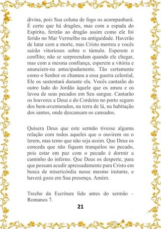 21
divina, pois Sua coluna de fogo os acompanhará.
É certo que há dragões, mas com a espada do
Espírito, ferirão ao dragão assim como ele foi
ferido no Mar Vermelho na antiguidade. Haverão
de lutar com a morte, mas Cristo morreu e vocês
sairão vitoriosos sobre o túmulo. Esperem o
conflito; não se surpreendam quando ele chegar,
mas com a mesma confiança, esperem a vitória e
anunciem-na antecipadamente. Tão certamente
como o Senhor os chamou a essa guerra celestial,
Ele os sustentará durante ela. Vocês cantarão do
outro lado do Jordão àquele que os amou e os
lavou de seus pecados em Seu sangue. Cantarão
os louvores a Deus e do Cordeiro no porto seguro
dos bem-aventurados, na terra de lá, na habitação
dos santos, onde descansam os cansados.
Quisera Deus que este sermão tivesse alguma
relação com todos aqueles que o ouvirem ou o
lerem, mas temo que não seja assim. Que Deus os
conceda que não fiquem tranquilos no pecado,
pois estar em paz com o pecado é dormir a
caminho do inferno. Que Deus os desperte, para
que possam acudir apressadamente para Cristo em
busca de misericórdia nesse mesmo instante, e
haverá gozo em Sua presença. Amém.
Trecho da Escritura lido antes do sermão –
Romanos 7.
 
