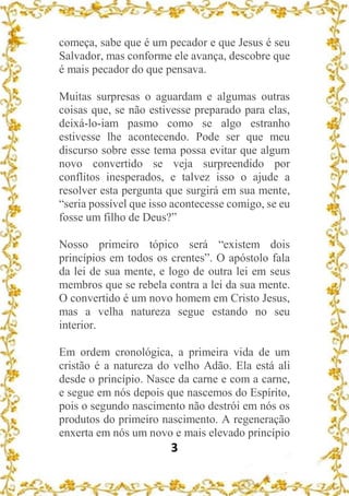 3
começa, sabe que é um pecador e que Jesus é seu
Salvador, mas conforme ele avança, descobre que
é mais pecador do que pensava.
Muitas surpresas o aguardam e algumas outras
coisas que, se não estivesse preparado para elas,
deixá-lo-iam pasmo como se algo estranho
estivesse lhe acontecendo. Pode ser que meu
discurso sobre esse tema possa evitar que algum
novo convertido se veja surpreendido por
conflitos inesperados, e talvez isso o ajude a
resolver esta pergunta que surgirá em sua mente,
“seria possível que isso acontecesse comigo, se eu
fosse um filho de Deus?”
Nosso primeiro tópico será “existem dois
princípios em todos os crentes”. O apóstolo fala
da lei de sua mente, e logo de outra lei em seus
membros que se rebela contra a lei da sua mente.
O convertido é um novo homem em Cristo Jesus,
mas a velha natureza segue estando no seu
interior.
Em ordem cronológica, a primeira vida de um
cristão é a natureza do velho Adão. Ela está ali
desde o princípio. Nasce da carne e com a carne,
e segue em nós depois que nascemos do Espírito,
pois o segundo nascimento não destrói em nós os
produtos do primeiro nascimento. A regeneração
enxerta em nós um novo e mais elevado princípio
 