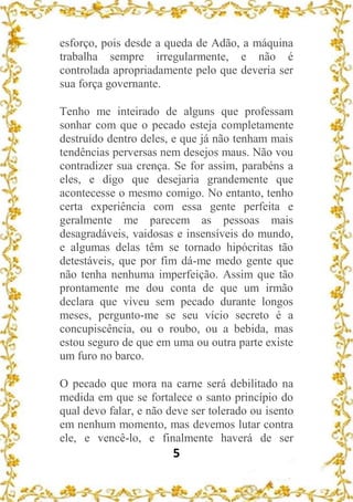 5
esforço, pois desde a queda de Adão, a máquina
trabalha sempre irregularmente, e não é
controlada apropriadamente pelo que deveria ser
sua força governante.
Tenho me inteirado de alguns que professam
sonhar com que o pecado esteja completamente
destruído dentro deles, e que já não tenham mais
tendências perversas nem desejos maus. Não vou
contradizer sua crença. Se for assim, parabéns a
eles, e digo que desejaria grandemente que
acontecesse o mesmo comigo. No entanto, tenho
certa experiência com essa gente perfeita e
geralmente me parecem as pessoas mais
desagradáveis, vaidosas e insensíveis do mundo,
e algumas delas têm se tornado hipócritas tão
detestáveis, que por fim dá-me medo gente que
não tenha nenhuma imperfeição. Assim que tão
prontamente me dou conta de que um irmão
declara que viveu sem pecado durante longos
meses, pergunto-me se seu vício secreto é a
concupiscência, ou o roubo, ou a bebida, mas
estou seguro de que em uma ou outra parte existe
um furo no barco.
O pecado que mora na carne será debilitado na
medida em que se fortalece o santo princípio do
qual devo falar, e não deve ser tolerado ou isento
em nenhum momento, mas devemos lutar contra
ele, e vencê-lo, e finalmente haverá de ser
 
