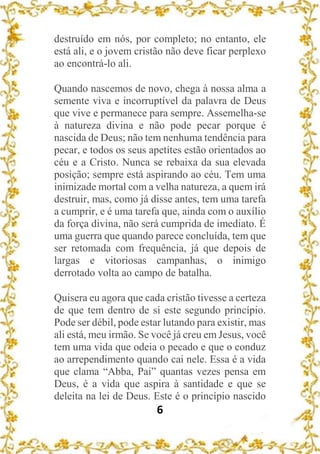 6
destruído em nós, por completo; no entanto, ele
está ali, e o jovem cristão não deve ficar perplexo
ao encontrá-lo ali.
Quando nascemos de novo, chega à nossa alma a
semente viva e incorruptível da palavra de Deus
que vive e permanece para sempre. Assemelha-se
à natureza divina e não pode pecar porque é
nascida de Deus; não tem nenhuma tendência para
pecar, e todos os seus apetites estão orientados ao
céu e a Cristo. Nunca se rebaixa da sua elevada
posição; sempre está aspirando ao céu. Tem uma
inimizade mortal com a velha natureza, a quem irá
destruir, mas, como já disse antes, tem uma tarefa
a cumprir, e é uma tarefa que, ainda com o auxílio
da força divina, não será cumprida de imediato. É
uma guerra que quando parece concluída, tem que
ser retomada com frequência, já que depois de
largas e vitoriosas campanhas, o inimigo
derrotado volta ao campo de batalha.
Quisera eu agora que cada cristão tivesse a certeza
de que tem dentro de si este segundo princípio.
Pode ser débil, pode estar lutando para existir, mas
ali está, meu irmão. Se você já creu em Jesus, você
tem uma vida que odeia o pecado e que o conduz
ao arrependimento quando cai nele. Essa é a vida
que clama “Abba, Pai” quantas vezes pensa em
Deus, é a vida que aspira à santidade e que se
deleita na lei de Deus. Este é o princípio nascido
 