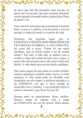 7
de novo que não lhe permitirá estar em paz se
acaso cair em pecado, que não encontra descanso
exceto quando recostado sobre o peito desse Deus
de quem veio.
Estes são dois princípios que constituem o homem
dual: a carne e o espírito, a lei da mente e a lei do
pecado, o corpo de morte e o espírito de vida.
Notamos, em segundo lugar, que A
EXISTÊNCIA DESTES DOIS PRINCÍPIOS EM
UM CRISTÃO O OBRIGA A UM CONFLITO,
tal como diz o texto: “Outra lei em meus
membros, que se rebela contra a lei da minha
mente.” Em nós, o leão não se deitará com a
ovelha, o fogo não estará de bem com a água, a
morte não conversará com a vida, nem Cristo com
Belial. A vida dupla provoca um duelo cotidiano.
Não estou seguro de que todos os jovens cristãos
sintam a princípio o conflito entre a nova e a velha
natureza. A vida cristã pode ser dividida com
frequência em três etapas: o primeiro período é o
do CONSOLO, em que o novo cristão se
reconcilia com o Senhor, e seu principal ofício é
cantar e anunciar o que Deus fez por ele.
Quanto mais se experimentar disso, melhor.
Depois, muito de repente vem a etapa
do CONFLITO: em vez de sermos filhos dentro
 
