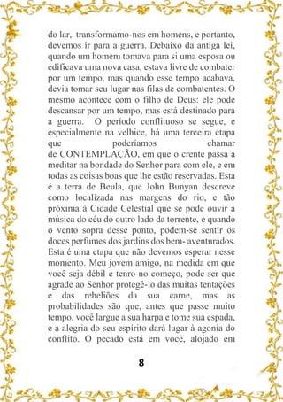 8
do lar, transformamo-nos em homens, e portanto,
devemos ir para a guerra. Debaixo da antiga lei,
quando um homem tomava para si uma esposa ou
edificava uma nova casa, estava livre de combater
por um tempo, mas quando esse tempo acabava,
devia tomar seu lugar nas filas de combatentes. O
mesmo acontece com o filho de Deus: ele pode
descansar por um tempo, mas está destinado para
a guerra. O período conflituoso se segue, e
especialmente na velhice, há uma terceira etapa
que poderíamos chamar
de CONTEMPLAÇÃO, em que o crente passa a
meditar na bondade do Senhor para com ele, e em
todas as coisas boas que lhe estão reservadas. Esta
é a terra de Beula, que John Bunyan descreve
como localizada nas margens do rio, e tão
próxima à Cidade Celestial que se pode ouvir a
música do céu do outro lado da torrente, e quando
o vento sopra desse ponto, podem-se sentir os
doces perfumes dos jardins dos bem- aventurados.
Esta é uma etapa que não devemos esperar nesse
momento. Meu jovem amigo, na medida em que
você seja débil e tenro no começo, pode ser que
agrade ao Senhor protegê-lo das muitas tentações
e das rebeliões da sua carne, mas as
probabilidades são que, antes que passe muito
tempo, você largue a sua harpa e tome sua espada,
e a alegria do seu espírito dará lugar à agonia do
conflito. O pecado está em você, alojado em
 