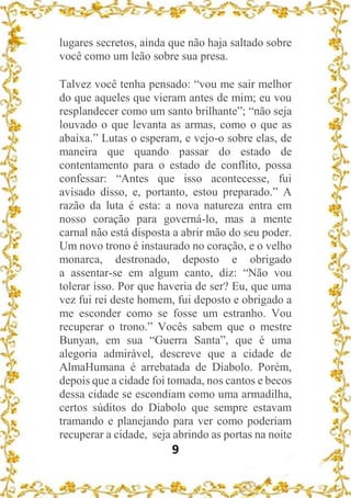 9
lugares secretos, ainda que não haja saltado sobre
você como um leão sobre sua presa.
Talvez você tenha pensado: “vou me sair melhor
do que aqueles que vieram antes de mim; eu vou
resplandecer como um santo brilhante”; “não seja
louvado o que levanta as armas, como o que as
abaixa.” Lutas o esperam, e vejo-o sobre elas, de
maneira que quando passar do estado de
contentamento para o estado de conflito, possa
confessar: “Antes que isso acontecesse, fui
avisado disso, e, portanto, estou preparado.” A
razão da luta é esta: a nova natureza entra em
nosso coração para governá-lo, mas a mente
carnal não está disposta a abrir mão do seu poder.
Um novo trono é instaurado no coração, e o velho
monarca, destronado, deposto e obrigado
a assentar-se em algum canto, diz: “Não vou
tolerar isso. Por que haveria de ser? Eu, que uma
vez fui rei deste homem, fui deposto e obrigado a
me esconder como se fosse um estranho. Vou
recuperar o trono.” Vocês sabem que o mestre
Bunyan, em sua “Guerra Santa”, que é uma
alegoria admirável, descreve que a cidade de
AlmaHumana é arrebatada de Diabolo. Porém,
depois que a cidade foi tomada, nos cantos e becos
dessa cidade se escondiam como uma armadilha,
certos súditos do Diabolo que sempre estavam
tramando e planejando para ver como poderiam
recuperar a cidade, seja abrindo as portas na noite
 