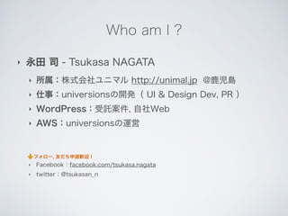 Who am I ?
‣ 永田 司 - Tsukasa NAGATA
‣ 所属：株式会社ユニマル http://unimal.jp @鹿児島
‣ 仕事：universionsの開発（ UI & Design Dev, PR ）
‣ WordPress：受託案件, 自社Web
‣ AWS：universionsの運営
!
!
‣ Facebook：facebook.com/tsukasa.nagata
‣ twitter：@tsukasan_n
フォロー, 友だち申請歓迎！
 