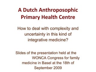 A Dutch Anthroposophic Primary Health Centre How to deal with complexity and uncertainty in this kind of integrative medicine? Slides of the presentation held at the  WONCA Congress for family medicine in Basel at the 18th of September 2009 by Marco Ephraïm, GP and GP-trainer 