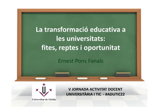 La transformació educativa a 
les universitats:
fites, reptes i oportunitat
Ernest Pons Fanals
V JORNADA ACTIVITAT DOCENT 
UNIVERSITÀRIA I TIC  ‐ #ADUTIC22
 
