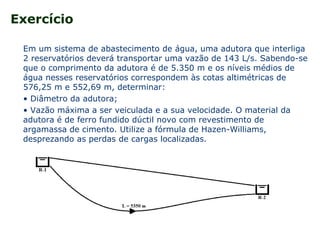 Exercício
Em um sistema de abastecimento de água, uma adutora que interliga
2 reservatórios deverá transportar uma vazão de 143 L/s. Sabendo-se
que o comprimento da adutora é de 5.350 m e os níveis médios de
água nesses reservatórios correspondem às cotas altimétricas de
576,25 m e 552,69 m, determinar:
• Diâmetro da adutora;
• Vazão máxima a ser veiculada e a sua velocidade. O material da
adutora é de ferro fundido dúctil novo com revestimento de
argamassa de cimento. Utilize a fórmula de Hazen-Williams,
desprezando as perdas de cargas localizadas.
 