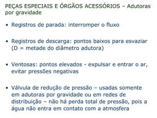 PEÇAS ESPECIAIS E ÓRGÃOS ACESSÓRIOS – Adutoras
por gravidade
• Registros de parada: interromper o fluxo
• Registros de descarga: pontos baixos para esvaziar
(D = metade do diâmetro adutora)
• Ventosas: pontos elevados - expulsar e entrar o ar,
evitar pressões negativas
• Válvula de redução de pressão – usadas somente
em adutoras por gravidade ou em redes de
distribuição – não há perda total de pressão, pois a
água não entra em contato com a atmosfera
 