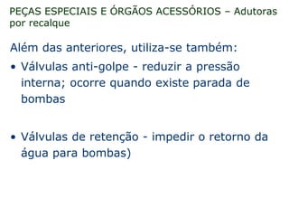 PEÇAS ESPECIAIS E ÓRGÃOS ACESSÓRIOS – Adutoras
por recalque
Além das anteriores, utiliza-se também:
• Válvulas anti-golpe - reduzir a pressão
interna; ocorre quando existe parada de
bombas
• Válvulas de retenção - impedir o retorno da
água para bombas)
 