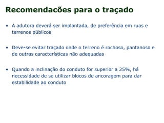 Recomendacões para o traçado
• A adutora deverá ser implantada, de preferência em ruas e
terrenos públicos
• Deve-se evitar traçado onde o terreno é rochoso, pantanoso e
de outras características não adequadas
• Quando a inclinação do conduto for superior a 25%, há
necessidade de se utilizar blocos de ancoragem para dar
estabilidade ao conduto
 
