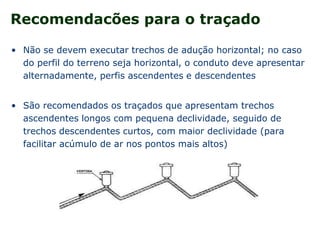 Recomendacões para o traçado
• Não se devem executar trechos de adução horizontal; no caso
do perfil do terreno seja horizontal, o conduto deve apresentar
alternadamente, perfis ascendentes e descendentes
• São recomendados os traçados que apresentam trechos
ascendentes longos com pequena declividade, seguido de
trechos descendentes curtos, com maior declividade (para
facilitar acúmulo de ar nos pontos mais altos)
 