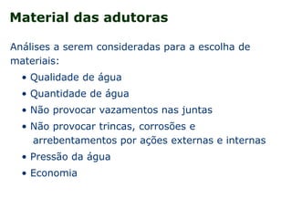 Material das adutoras
Análises a serem consideradas para a escolha de
materiais:
• Qualidade de água
• Quantidade de água
• Não provocar vazamentos nas juntas
• Não provocar trincas, corrosões e
arrebentamentos por ações externas e internas
• Pressão da água
• Economia
 