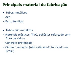 Principais material de fabricação
• Tubos metálicos
– Aço
– Ferro fundido
• Tubos não metálicos
– Materiais plásticos (PVC, poliéster reforçado com
fibra de vidro)
– Concreto protendido
– Cimento amianto (não está sendo fabricado no
Brasil)
 